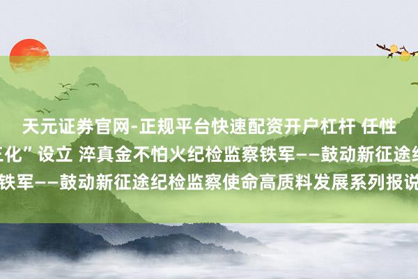 天元证券官网-正规平台快速配资开户杠杆 任性鼓动纪检监察使命“三化”设立 淬真金不怕火纪检监察铁军——鼓动新征途纪检监察使命高质料发展系列报说念之三