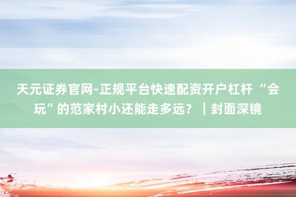 天元证券官网-正规平台快速配资开户杠杆 “会玩”的范家村小还能走多远？｜封面深镜
