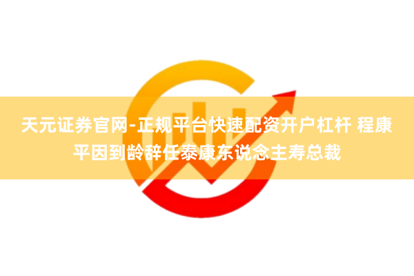 天元证券官网-正规平台快速配资开户杠杆 程康平因到龄辞任泰康东说念主寿总裁