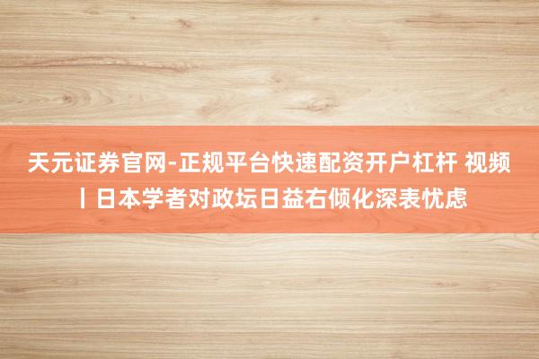 天元证券官网-正规平台快速配资开户杠杆 视频丨日本学者对政坛日益右倾化深表忧虑