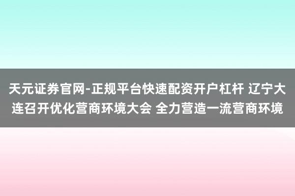 天元证券官网-正规平台快速配资开户杠杆 辽宁大连召开优化营商环境大会 全力营造一流营商环境