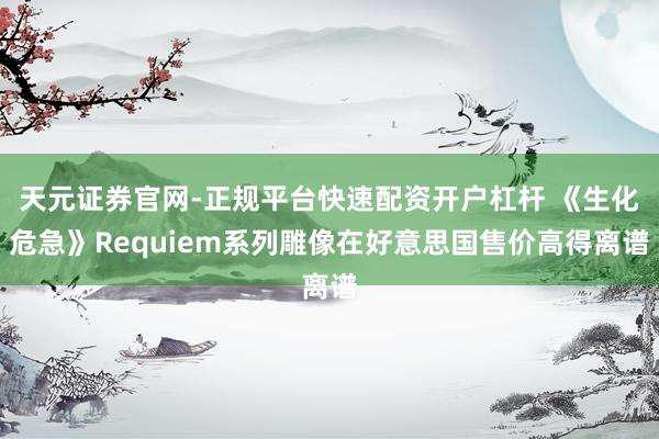 天元证券官网-正规平台快速配资开户杠杆 《生化危急》Requiem系列雕像在好意思国售价高得离谱