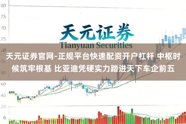 天元证券官网-正规平台快速配资开户杠杆 中枢时候筑牢根基 比亚迪凭硬实力踏进天下车企前五