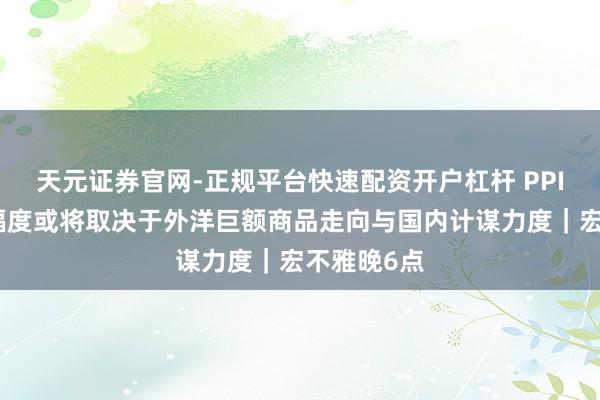 天元证券官网-正规平台快速配资开户杠杆 PPI后续回升幅度或将取决于外洋巨额商品走向与国内计谋力度｜宏不雅晚6点