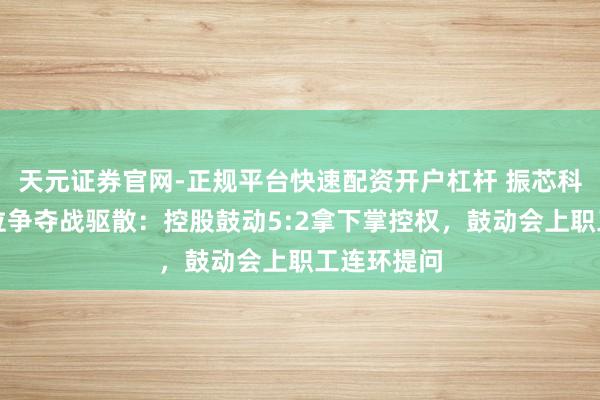 天元证券官网-正规平台快速配资开户杠杆 振芯科技董事席位争夺战驱散：控股鼓动5:2拿下掌控权，鼓动会上职工连环提问
