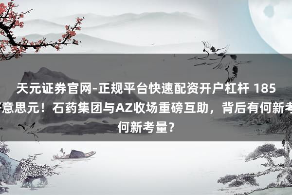天元证券官网-正规平台快速配资开户杠杆 185亿好意思元！石药集团与AZ收场重磅互助，背后有何新考量？