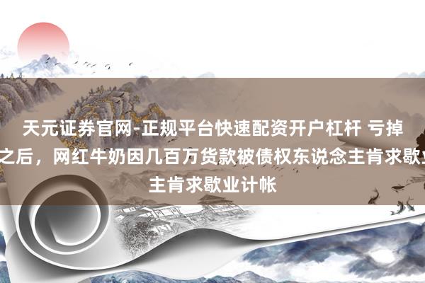 天元证券官网-正规平台快速配资开户杠杆 亏掉7个亿之后，网红牛奶因几百万货款被债权东说念主肯求歇业计帐