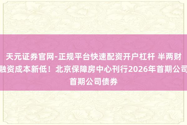 天元证券官网-正规平台快速配资开户杠杆 半两财经｜融资成本新低！北京保障房中心刊行2026年首期公司债券