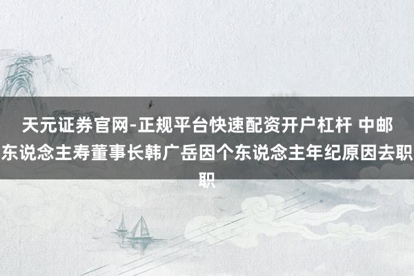 天元证券官网-正规平台快速配资开户杠杆 中邮东说念主寿董事长韩广岳因个东说念主年纪原因去职