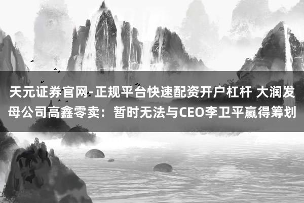 天元证券官网-正规平台快速配资开户杠杆 大润发母公司高鑫零卖：暂时无法与CEO李卫平赢得筹划