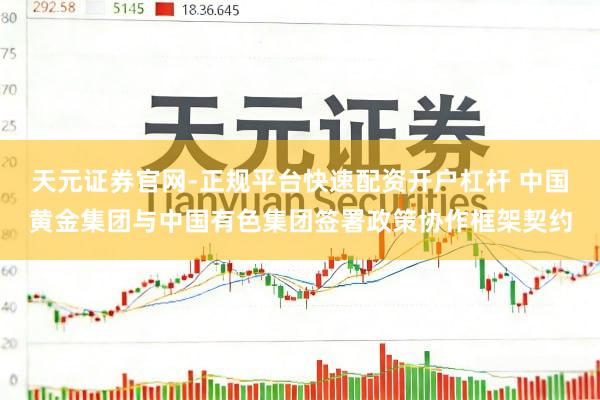 天元证券官网-正规平台快速配资开户杠杆 中国黄金集团与中国有色集团签署政策协作框架契约