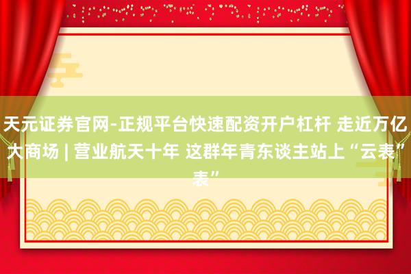天元证券官网-正规平台快速配资开户杠杆 走近万亿大商场 | 营业航天十年 这群年青东谈主站上“云表”