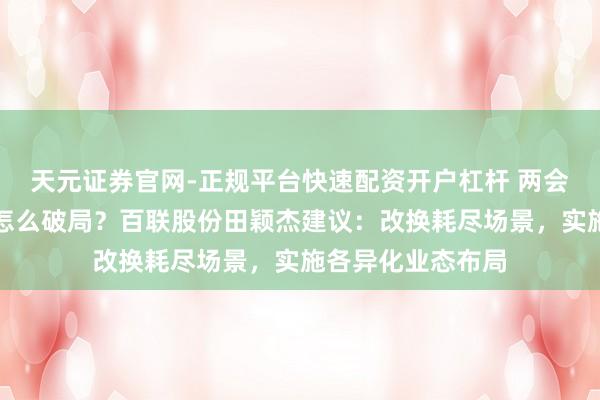 天元证券官网-正规平台快速配资开户杠杆 两会对话｜耗尽市场怎么破局？百联股份田颖杰建议：改换耗尽场景，实施各异化业态布局