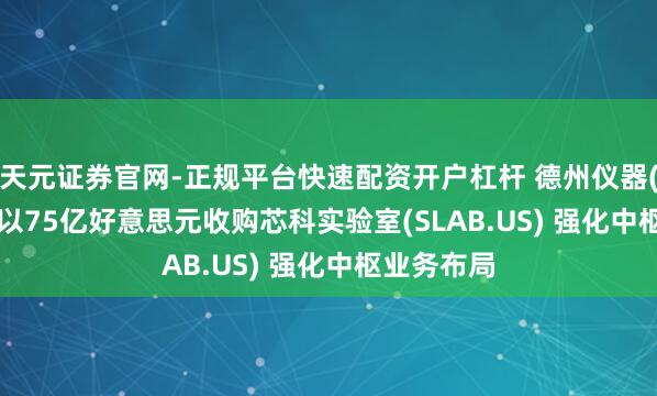 天元证券官网-正规平台快速配资开户杠杆 德州仪器(TXN.US)以75亿好意思元收购芯科实验室(SLAB.US) 强化中枢业务布局