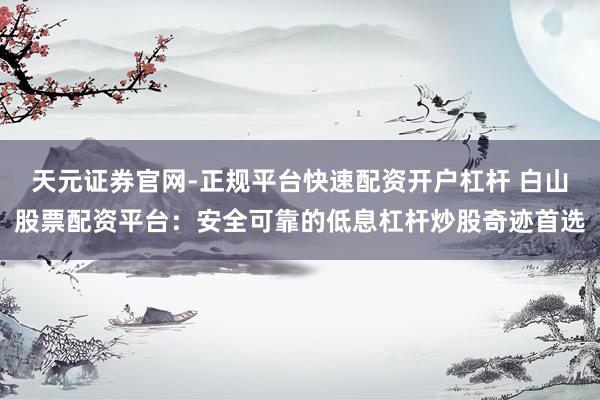 天元证券官网-正规平台快速配资开户杠杆 白山股票配资平台：安全可靠的低息杠杆炒股奇迹首选