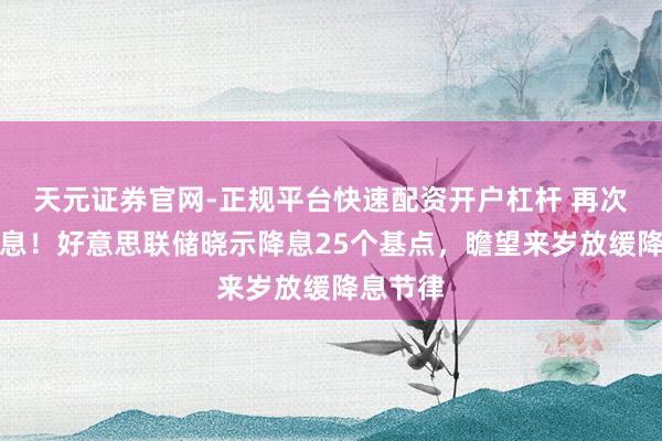天元证券官网-正规平台快速配资开户杠杆 再次晓示降息！好意思联储晓示降息25个基点，瞻望来岁放缓降息节律