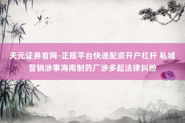 天元证券官网-正规平台快速配资开户杠杆 私域营销涉事海南制药厂涉多起法律纠纷