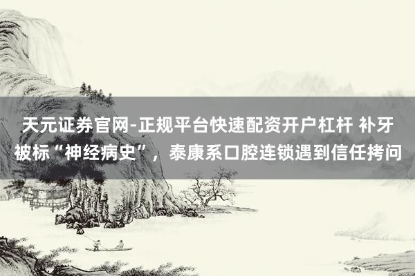 天元证券官网-正规平台快速配资开户杠杆 补牙被标“神经病史”，泰康系口腔连锁遇到信任拷问