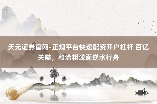 天元证券官网-正规平台快速配资开户杠杆 百亿关隘，和洽粗浅面逆水行舟