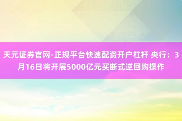 天元证券官网-正规平台快速配资开户杠杆 央行：3月16日将开展5000亿元买断式逆回购操作