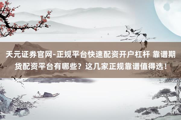 天元证券官网-正规平台快速配资开户杠杆 靠谱期货配资平台有哪些？这几家正规靠谱值得选！