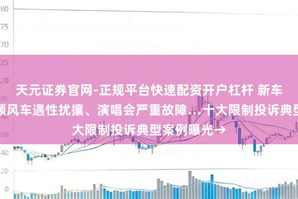 天元证券官网-正规平台快速配资开户杠杆 新车致命故障、顺风车遇性扰攘、演唱会严重故障…十大限制投诉典型案例曝光→