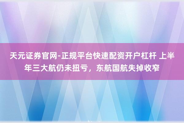 天元证券官网-正规平台快速配资开户杠杆 上半年三大航仍未扭亏，东航国航失掉收窄