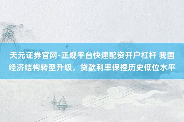天元证券官网-正规平台快速配资开户杠杆 我国经济结构转型升级，贷款利率保捏历史低位水平