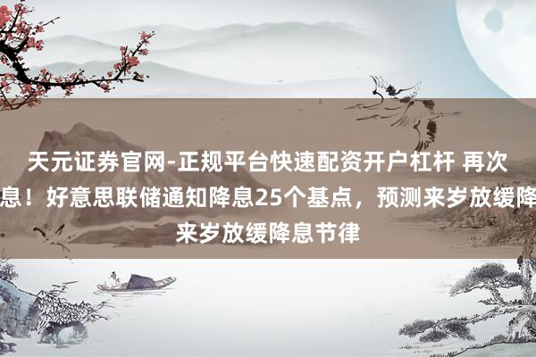 天元证券官网-正规平台快速配资开户杠杆 再次通知降息！好意思联储通知降息25个基点，预测来岁放缓降息节律