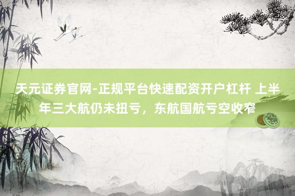天元证券官网-正规平台快速配资开户杠杆 上半年三大航仍未扭亏，东航国航亏空收窄