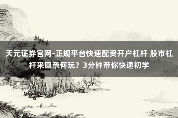 天元证券官网-正规平台快速配资开户杠杆 股市杠杆来回奈何玩？3分钟带你快速初学