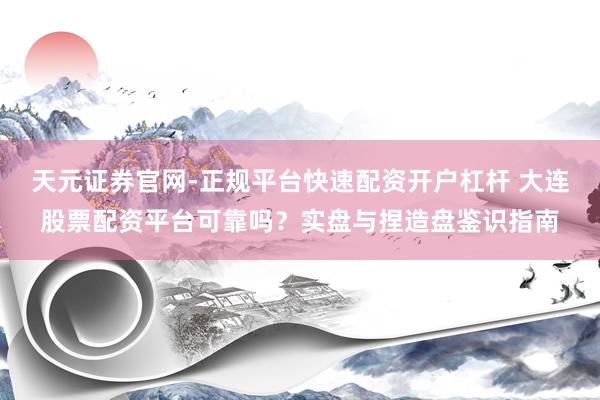 天元证券官网-正规平台快速配资开户杠杆 大连股票配资平台可靠吗？实盘与捏造盘鉴识指南