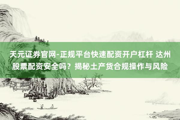 天元证券官网-正规平台快速配资开户杠杆 达州股票配资安全吗？揭秘土产货合规操作与风险
