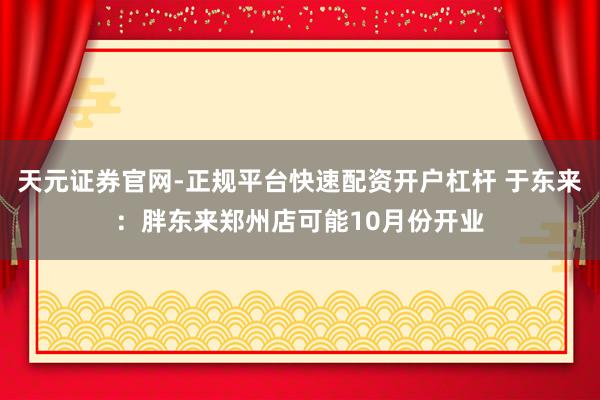 天元证券官网-正规平台快速配资开户杠杆 于东来：胖东来郑州店可能10月份开业