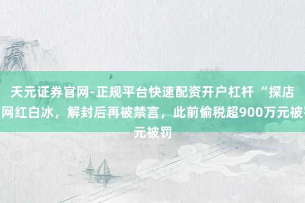 天元证券官网-正规平台快速配资开户杠杆 “探店”网红白冰，解封后再被禁言，此前偷税超900万元被罚