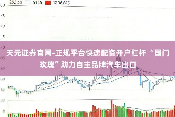 天元证券官网-正规平台快速配资开户杠杆 “国门玫瑰”助力自主品牌汽车出口