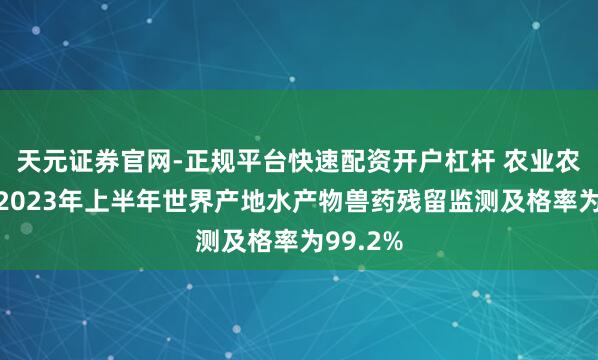 天元证券官网-正规平台快速配资开户杠杆 农业农村部：2023年上半年世界产地水产物兽药残留监测及格率为99.2%
