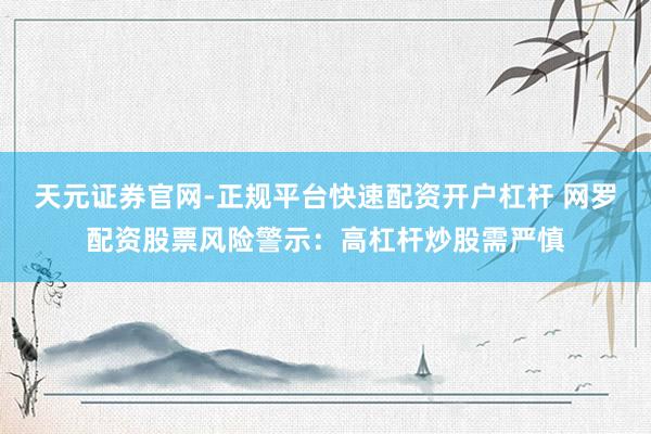 天元证券官网-正规平台快速配资开户杠杆 网罗配资股票风险警示：高杠杆炒股需严慎