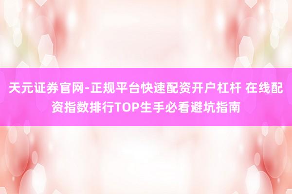 天元证券官网-正规平台快速配资开户杠杆 在线配资指数排行TOP生手必看避坑指南