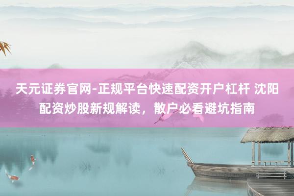 天元证券官网-正规平台快速配资开户杠杆 沈阳配资炒股新规解读，散户必看避坑指南