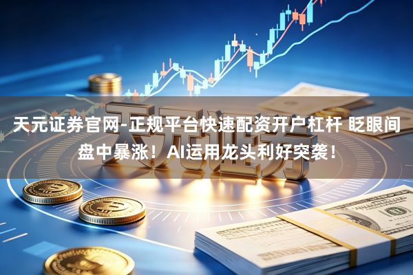 天元证券官网-正规平台快速配资开户杠杆 眨眼间盘中暴涨！AI运用龙头利好突袭！