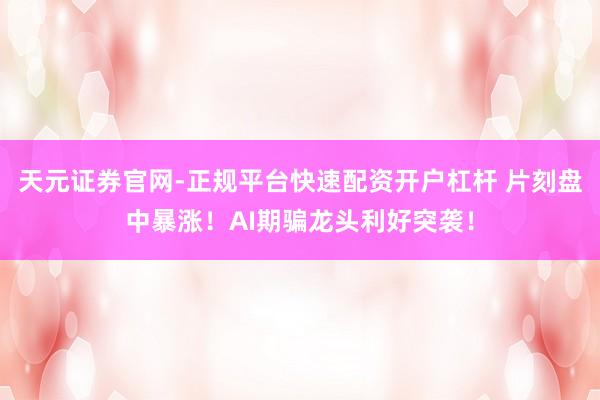 天元证券官网-正规平台快速配资开户杠杆 片刻盘中暴涨！AI期骗龙头利好突袭！
