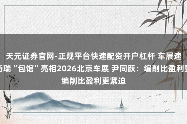 天元证券官网-正规平台快速配资开户杠杆 车展速递丨奇瑞“包馆”亮相2026北京车展 尹同跃：编削比盈利更紧迫