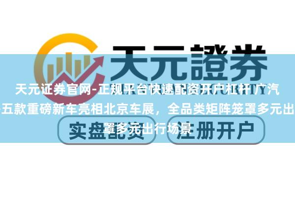 天元证券官网-正规平台快速配资开户杠杆 广汽集团携五款重磅新车亮相北京车展，全品类矩阵笼罩多元出行场景
