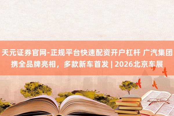 天元证券官网-正规平台快速配资开户杠杆 广汽集团携全品牌亮相，多款新车首发 | 2026北京车展