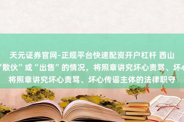 天元证券官网-正规平台快速配资开户杠杆 西山居游戏：不存在所谓“散伙”或“出售”的情况，将照章讲究坏心责骂、坏心传谣主体的法律职守