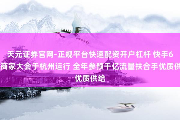 天元证券官网-正规平台快速配资开户杠杆 快手618商家大会于杭州运行 全年参预千亿流量扶合手优质供给