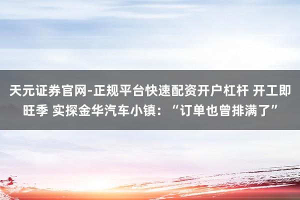 天元证券官网-正规平台快速配资开户杠杆 开工即旺季 实探金华汽车小镇：“订单也曾排满了”