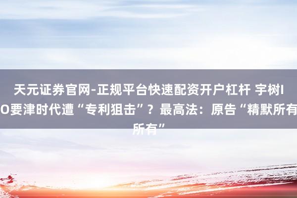 天元证券官网-正规平台快速配资开户杠杆 宇树IPO要津时代遭“专利狙击”？最高法：原告“精默所有”